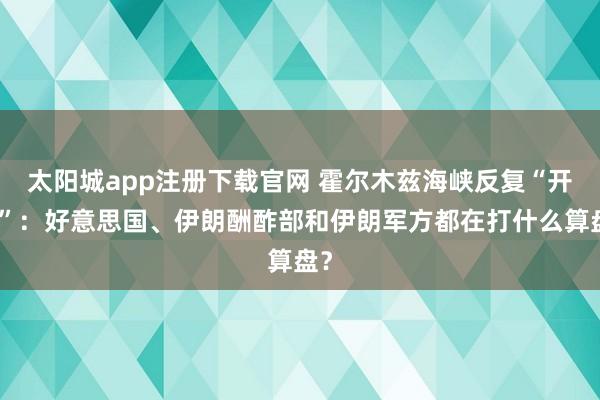 太阳城app注册下载官网 霍尔木兹海峡反复“开关”：好意思国、伊朗酬酢部和伊朗军方都在打什么算盘？
