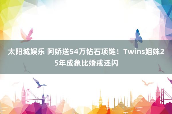 太阳城娱乐 阿娇送54万钻石项链！Twins姐妹25年成象比婚戒还闪