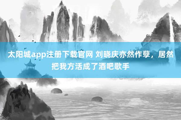 太阳城app注册下载官网 刘晓庆亦然作孽，居然把我方活成了酒吧歌手