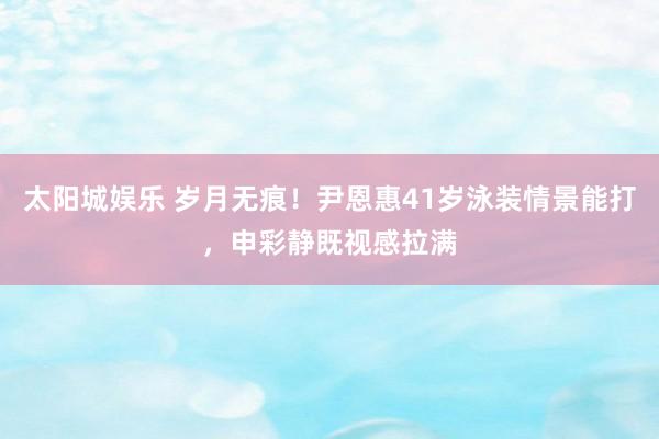 太阳城娱乐 岁月无痕！尹恩惠41岁泳装情景能打，申彩静既视感拉满
