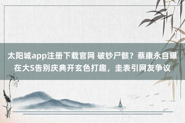 太阳城app注册下载官网 破钞尸骸？蔡康永自曝在大S告别庆典开玄色打趣，圭表引网友争议
