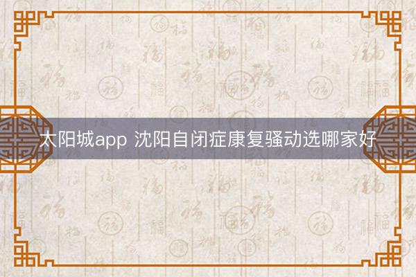 太阳城app 沈阳自闭症康复骚动选哪家好