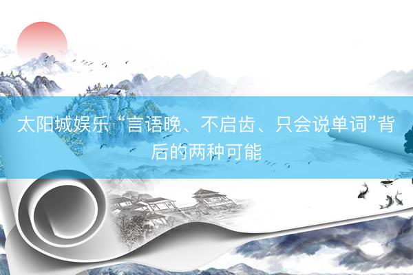 太阳城娱乐 “言语晚、不启齿、只会说单词”背后的两种可能