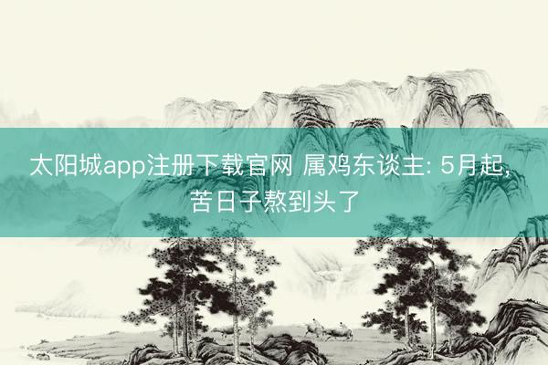 太阳城app注册下载官网 属鸡东谈主: 5月起， 苦日子熬到头了