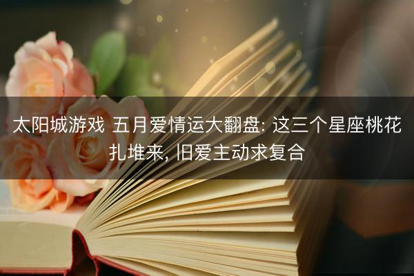 太阳城游戏 五月爱情运大翻盘: 这三个星座桃花扎堆来， 旧爱主动求复合