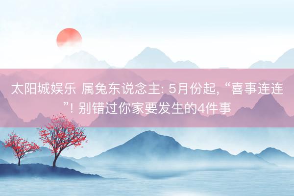 太阳城娱乐 属兔东说念主: 5月份起， “喜事连连”! 别错过你家要发生的4件事