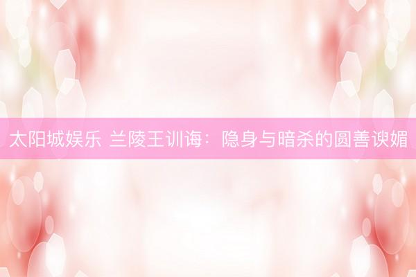 太阳城娱乐 兰陵王训诲：隐身与暗杀的圆善谀媚