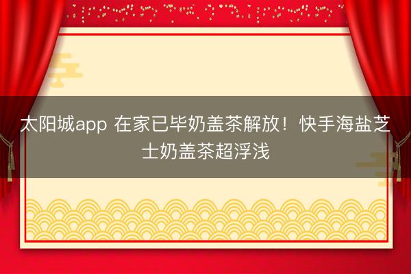 太阳城app 在家已毕奶盖茶解放！快手海盐芝士奶盖茶超浮浅