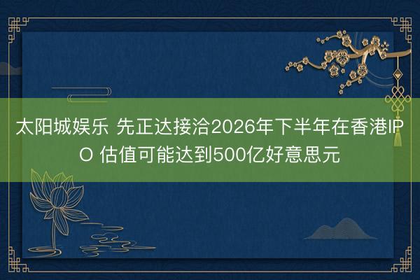 太阳城娱乐 先正达接洽2026年下半年在香港IPO 估值可能达到500亿好意思元