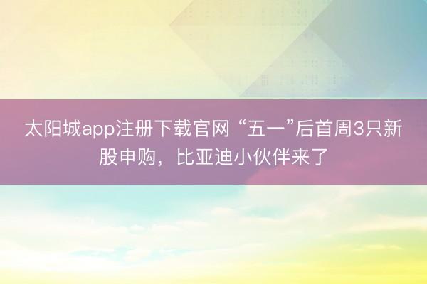 太阳城app注册下载官网 “五一”后首周3只新股申购，比亚迪小伙伴来了