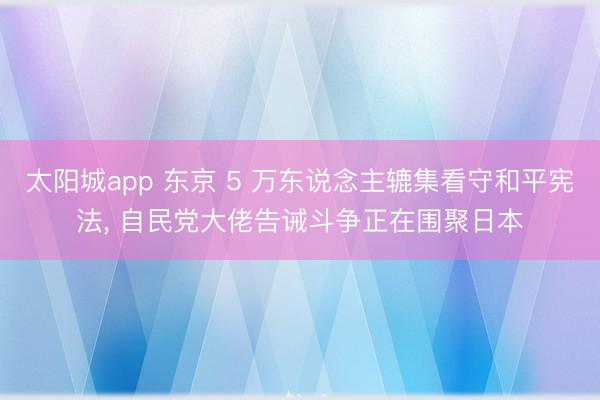 太阳城app 东京 5 万东说念主辘集看守和平宪法， 自民党大佬告诫斗争正在围聚日本
