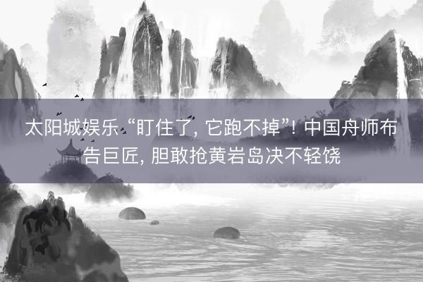 太阳城娱乐 “盯住了， 它跑不掉”! 中国舟师布告巨匠， 胆敢抢黄岩岛决不轻饶