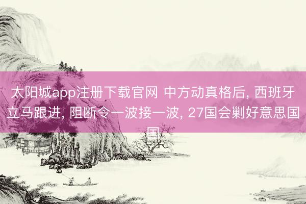 太阳城app注册下载官网 中方动真格后, 西班牙立马跟进, 阻断令一波接一波, 27国会剿好意思国