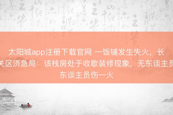 太阳城app注册下载官网 一饭铺发生失火，长春市南关区济急局：该栈房处于收歇装修现象，无东谈主员伤一火