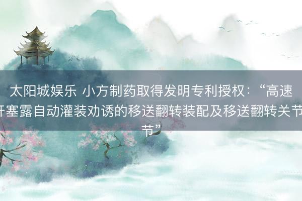 太阳城娱乐 小方制药取得发明专利授权：“高速开塞露自动灌装劝诱的移送翻转装配及移送翻转关节”