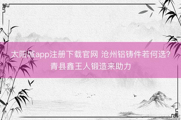 太阳城app注册下载官网 沧州铝铸件若何选？青县鑫王人锻造来助力
